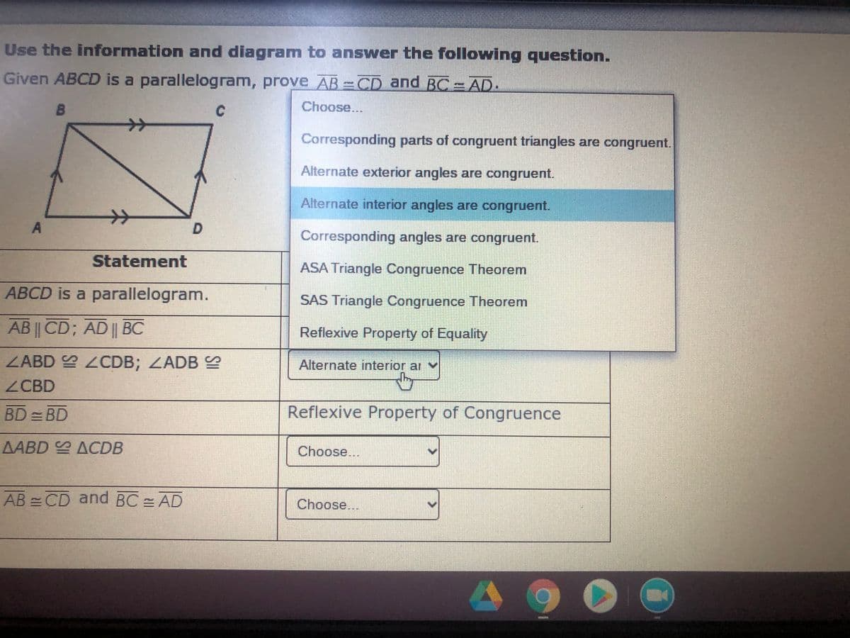 Use the information and diagram to answer the following question.
Given ABCD is a parallelogram, prove AB =CD and BC = AD.
Choose...
ナ>
Corresponding parts of congruent triangles are congruent.
Alternate exterior angles are congruent.
Alternate interior angles are congruent.
A
Corresponding angles are congruent.
Statement
ASA Triangle Congruence Theorem
ABCD is a parallelogram.
SAS Triangle Congruence Theorem
AB || CD; AD|| BC
Reflexive Property of Equality
ZABD 2CDB; ZADB S
Alternate interior ar
ZCBD
BD =BD
Reflexive Property of Congruence
AABD ACDB
Choose...
AB = CD and BC = AD
Choose...
