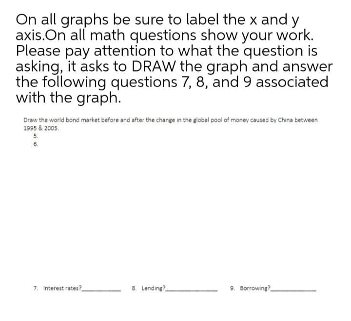 On all graphs be sure to label the x and y
axis.On all math questions show your work.
Please pay attention to what the question is
asking, it asks to DRAW the graph and answer
the following questions 7, 8, and 9 associated
with the graph.
Draw the world bond market before and after the change in the global pool of money caused by China between
1995 & 2005.
5.
6.
7. Interest rates?
8. Lending?
9. Borrowing?
