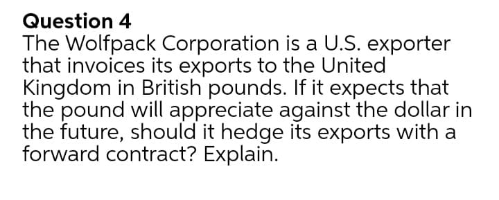 Question 4
The Wolfpack Corporation is a U.S. exporter
that invoices its exports to the United
Kingdom in British pounds. If it expects that
the pound will appreciate against the dollar in
the future, should it hedge its exports with a
forward contract? Explain.
