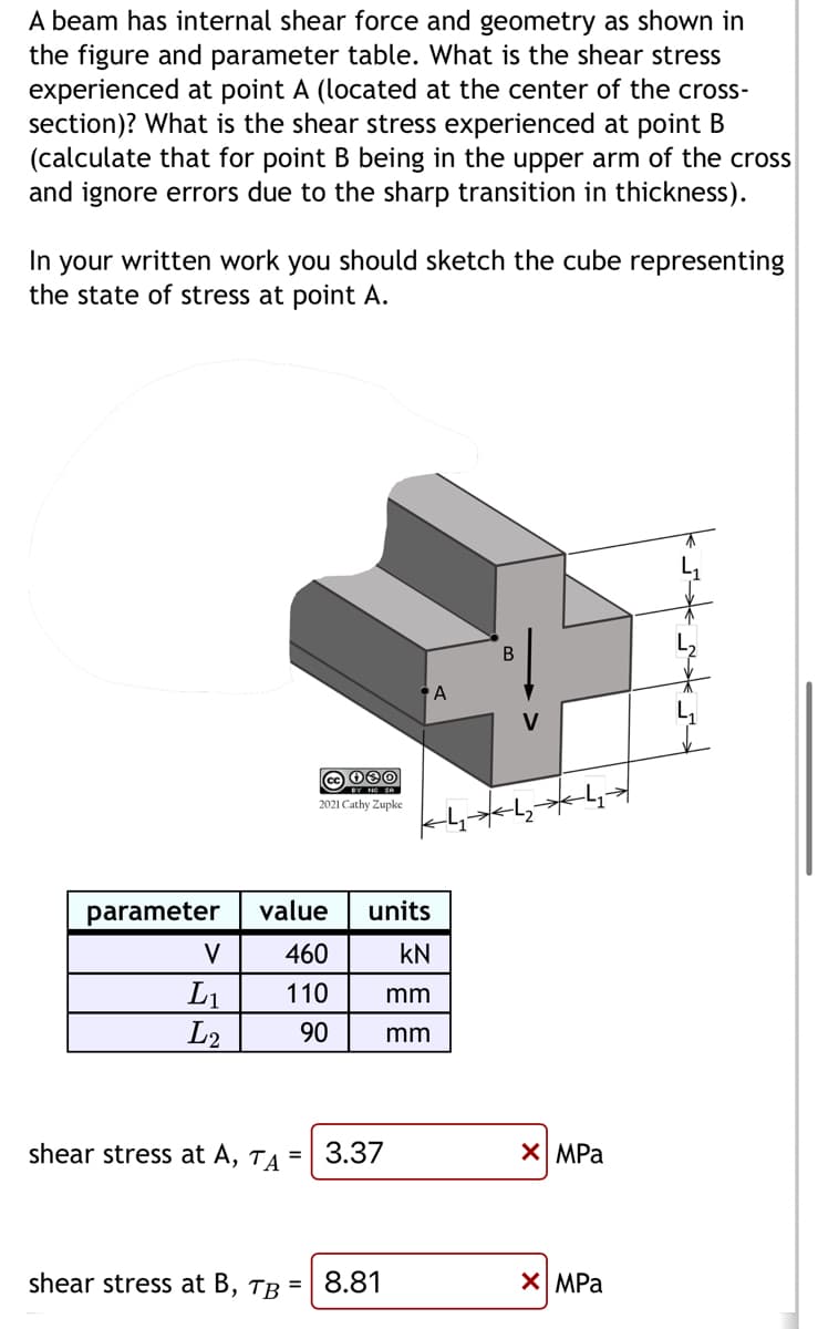 A beam has internal shear force and geometry as shown in
the figure and parameter table. What is the shear stress
experienced at point A (located at the center of the cross-
section)? What is the shear stress experienced at point B
(calculate that for point B being in the upper arm of the cross
and ignore errors due to the sharp transition in thickness).
In your written work you should sketch the cube representing
the state of stress at point A.
parameter
V
L₁
L2
cc 080
2021 Cathy Zupke
value
460
110
90
shear stress at B, TB
units
KN
mm
mm
shear stress at A, TA = 3.37
= 8.81
A
B
V
X MPa
X MPa