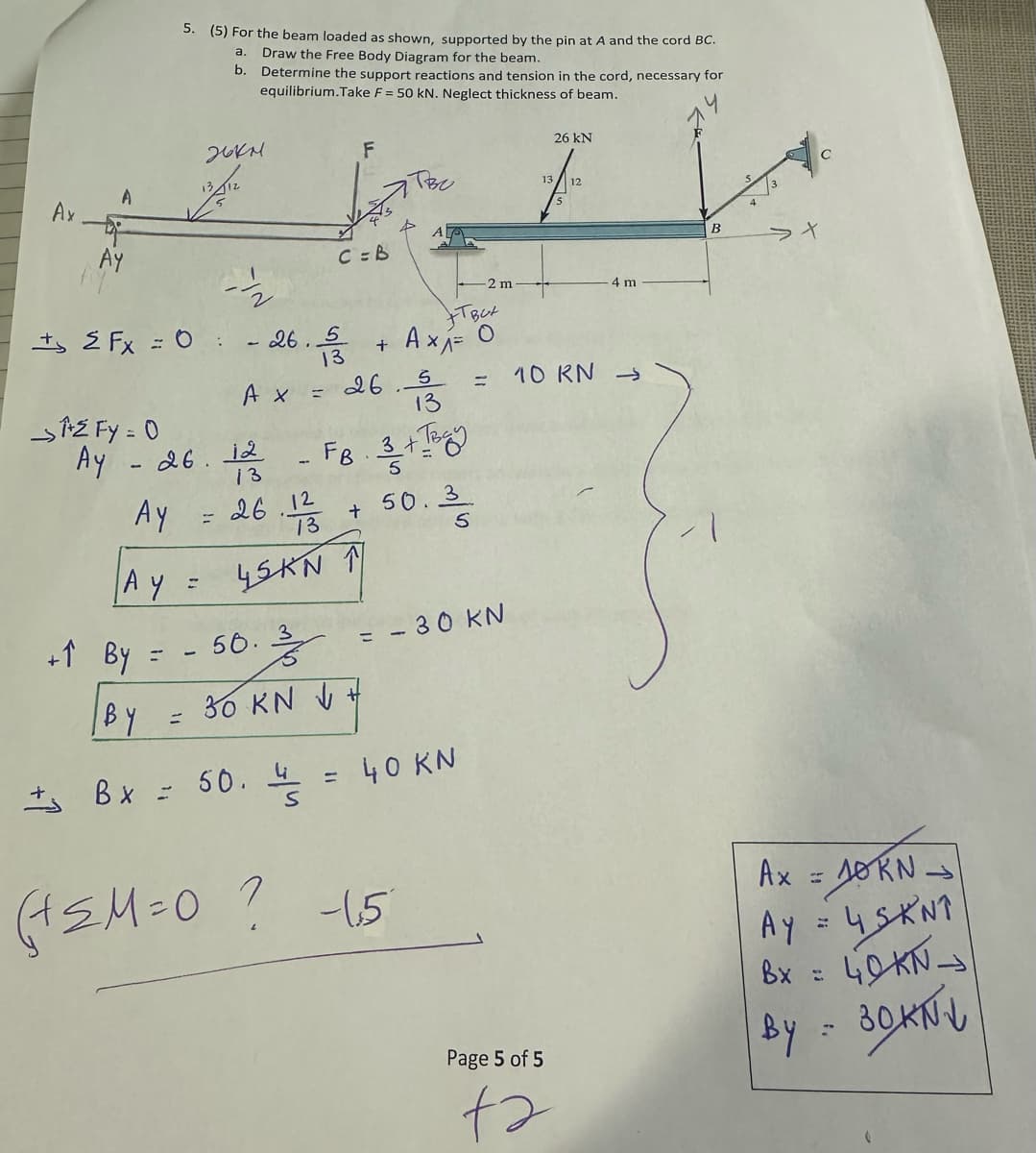 Ax
A
AY
→²FY = 0
+1 By
5. (5) For the beam loaded as shown, supported by the pin at A and the cord BC.
a. Draw the Free Body Diagram for the beam.
b.
Determine the support reactions and tension in the cord, necessary for
equilibrium.Take F = 50 kN. Neglect thickness of beam.
EFx = 0:
| BY
=
2671.
-½/2
- 26. 음
A x = 26.5
13
Ay - 26. 12 - FB. 3 + Tag
13
Ay = 26.12 + 50.3
AY
45KN ↑
=
56. 3
F
C = B
Bx = 50. 4
30 KN √ +
=
TBC
+TBCX
+ A × ₁ = 0
(+≤M=0 ? -1,5
-2 m
: 40 KN
30 KN
13
26 KN
Page 5 of 5
ta
12
4 m
10 KN →>>
B
>t
Ax = 10KN →
Ay = 4 SKNT
Bx = 40KN->
By = 30KN1