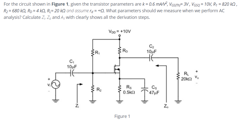 For the circuit shown in Figure 1, given the transistor parameters are k = 0.6 mAN?, VGS(TH)= 3V , VGSQ = 10V, R1 = 820 kQ ,
R2 = 680 kQ, Rp=4 kQ, RĻ= 20 kQ and assume r = °Q. What parameters should we measure when we perform AC
analysis? Calculate Z; Z, and Ay with clearly shows all the derivation steps.
Vpp = +10V
C2
10µF
C,
10µF
R
Vo
20k2
E R2
Rs
0.5k2
Cs
` 47µF
Z.
Figure 1
