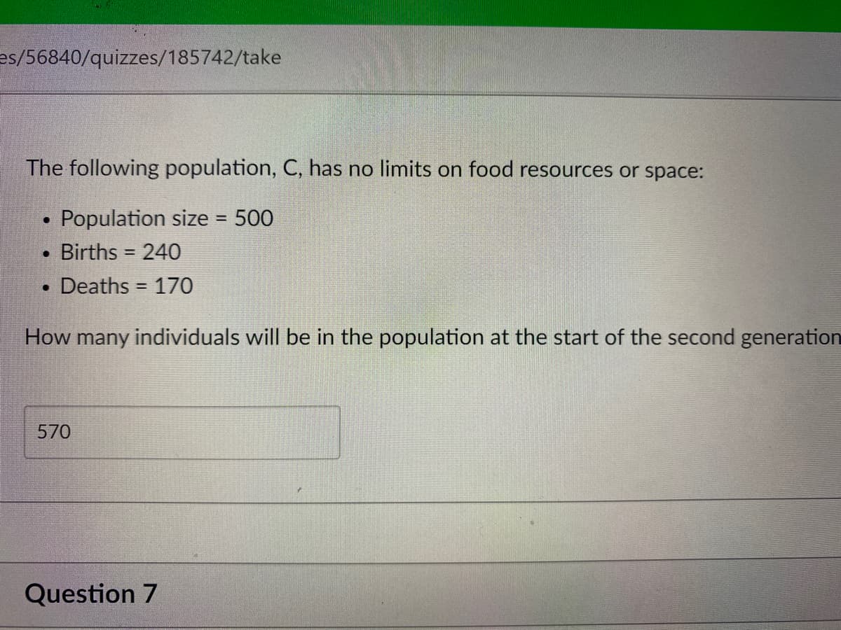 es/56840/quizzes/185742/take
The following population, C, has no limits on food resources or space:
Population size = 500
Births = 240
Deaths = 170
How many individuals will be in the population at the start of the second generation
570
Question 7
