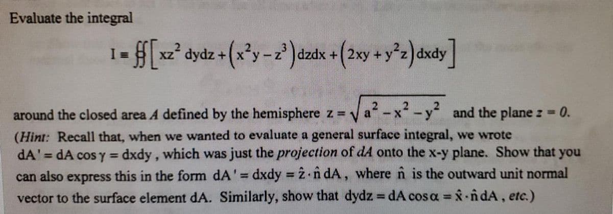 Evaluate the integral
I =
= xz° dydz +
dzdx
around the closed area A defined by the hemisphere z y a-x-y and the plane z 0.
(Hint: Recall that, when we wanted to evaluate a general surface integral, we wrote
dA'= dA cos y = dxdy, which was just the projection of dA onto the x-y plane. Show that you
can also express this in the form dA'= dxdy =2 n dA, where n is the outward unit normal
vector to the surface element dA. Similarly, show that dydz dA cos a = ndA, etc.)
%3D
%3!
