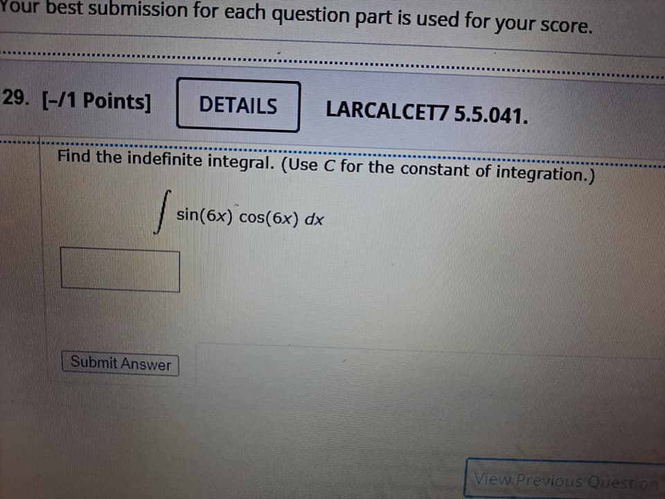 Your best submission for each question part is used for your score.
29. [-/1 Points]
DETAILS
LARCALCET7 5.5.041.
Find the indefinite integral. (Use C for the constant of integration.)
sin(6x) cos(6x) dx
Submit Answer
View PrevioIS Question
