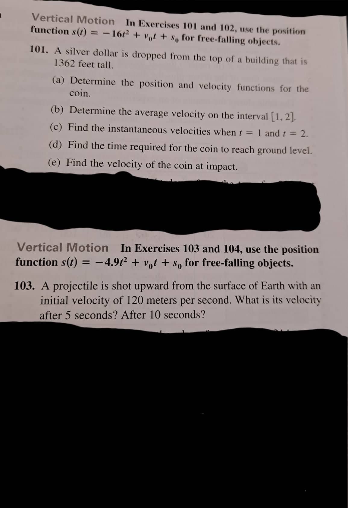 Vertical Motion In Exercises 101 and 102, use the position
function s(t) = - 1672 + vot + s, for free-falling objects.
%3D
101. A silver dollar is dropped from the top of a building that is
1362 feet tall.
(a) Determine the position and velocity functions for the
coin.
(b) Determine the average velocity on the interval [1, 2].
(c) Find the instantaneous velocities when t = 1 and t = 2.
%3D
(d) Find the time required for the coin to reach ground level.
(e) Find the velocity of the coin at impact.
Vertical Motion In Exercises 103 and 104, use the position
function s(t) = -4.9t² + vot + so for free-falling objects.
103. A projectile is shot upward from the surface of Earth with an
initial velocity of 120 meters per second. What is its velocity
after 5 seconds? After 10 seconds?
