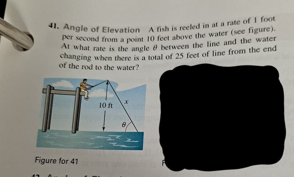 41. Angle of Elevation A fish is reeled in at a rate of 1 foot
A fish is reeled in at a rate of 1 foot
of the rod to the water?
10 ft
Figure for 41
