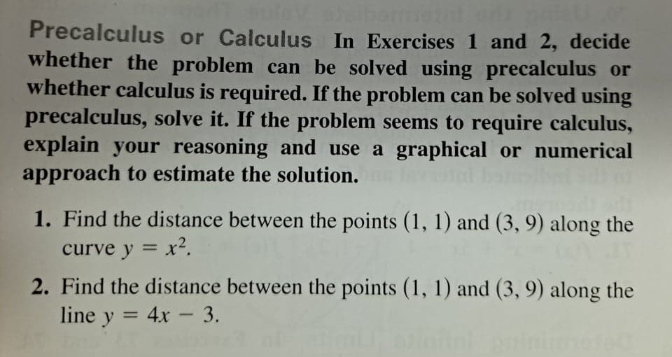 uleV
Precalculus or Calculus In Exercises 1 and 2, decide
whether the problem can be solved using precalculus or
whether calculus is required. If the problem can be solved using
precalculus, solve it. If the problem seems to require calculus,
explain your reasoning and use a graphical or numerical
approach to estimate the solution.
1. Find the distance between the points (1, 1) and (3, 9) along the
curve y = x².
2. Find the distance between the points (1, 1) and (3, 9) along the
line y = 4x - 3.
%3D
