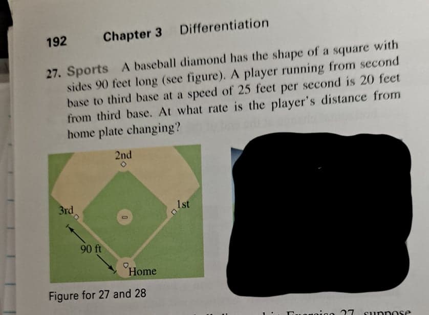 192
Chapter 3 Differentiation
with
27. Sports A baseball diamond has the shape of a square
sides 90 feet long (see figure). A player running from second
base to third base at a speed of 25 feet per second is 20 feet
from third base. At what rate is the player's distance from
home plate changing?
2nd
3rd
1st
90 ft
Home
Figure for 27 and 28
suppo se
