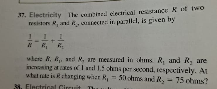 37. Electricity The combined electrical resistance R of two
resistors R, and R,, connected in parallel, is given by
1
1
%3D
R
R1
R2
where R, R,, and R, are measured in ohms. R, and R, are
increasing at rates of 1 and 1.5 ohms per second, respectively. At
what rate is R changing when R,
= 50 ohms and R,
= 75 ohms?
%3D
38. Electrical Circuit
