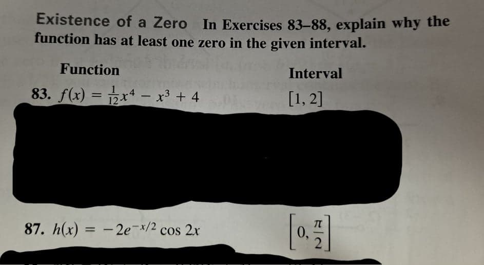 Existence of a Zero In Exercises 83-88, explain why the
function has at least one zero in the given interval.
Function
Interval
83. f(x) = px4 – x³ + 4
[1, 2]
12-t
87. h(x) = - 2e-/2 cos 2x
%3D
