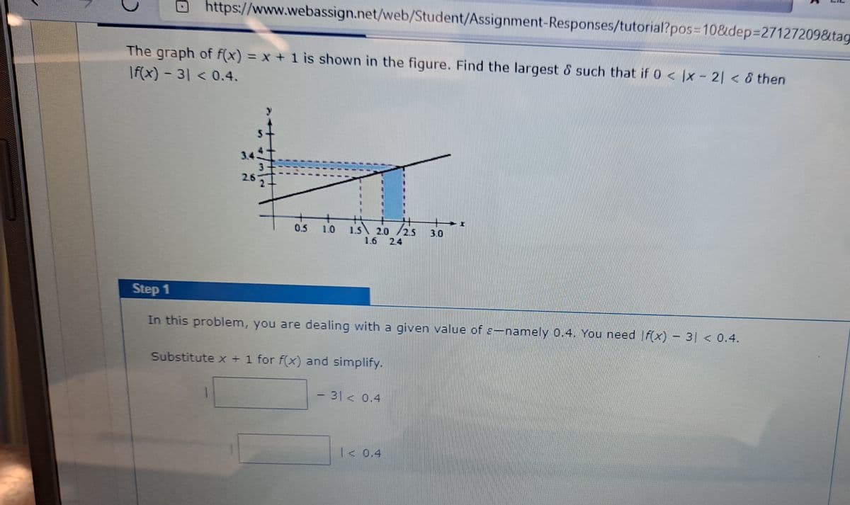 https://www.webassign.net/web/Student/Assignment-Responses/tutorial?pos=10&dep%327127209&tag
The graph of f(x) = x + 1 is shown in the figure. Find the largest & such that if 0 < |x – 2| < 8 then
|f(x) - 3| < 0.4.
3.4
2.6
1.5 2.0 /25
1.6
0.5
1.0
3.0
2.4
Step 1
In this problem, you are dealing with a given value of e-namely 0.4. You need |f(x) – 3| < 0.4.
Substitute x + 1 for f(x) and simplify.
- 31 < 0.4
< 0.4
