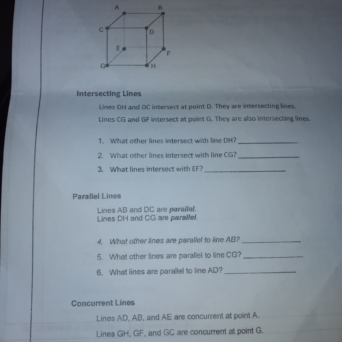 A
H.
Intersecting Lines
Lines DH and DC intersect at point D. They are intersecting lines.
Lines CG and GF intersect at point G. They are also intersecting lines.
1. What other lines intersect with line DH?
2. What other lines intersect with line CG?
3. What lines intersect with EF?
Parallel Lines
Lines AB and DC are parallel.
Lines DH and CG are parallel.
4. What ofher lines are parallel to line AB?
5. What other lines are parallel to line CG?
6. What lines are parallel to line AD?
Concurrent Lines
Lines AD, AB, and AE are concurrent at point A.
Lines GH, GF, and GC are concurrent at point G.
