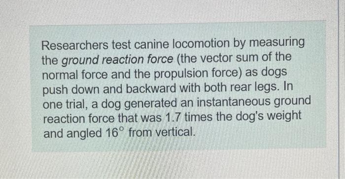 Researchers test canine locomotion by measuring
the ground reaction force (the vector sum of the
normal force and the propulsion force) as dogs
push down and backward with both rear legs. In
one trial, a dog generated an instantaneous ground
reaction force that was 1.7 times the dog's weight
and angled 16° from vertical.
