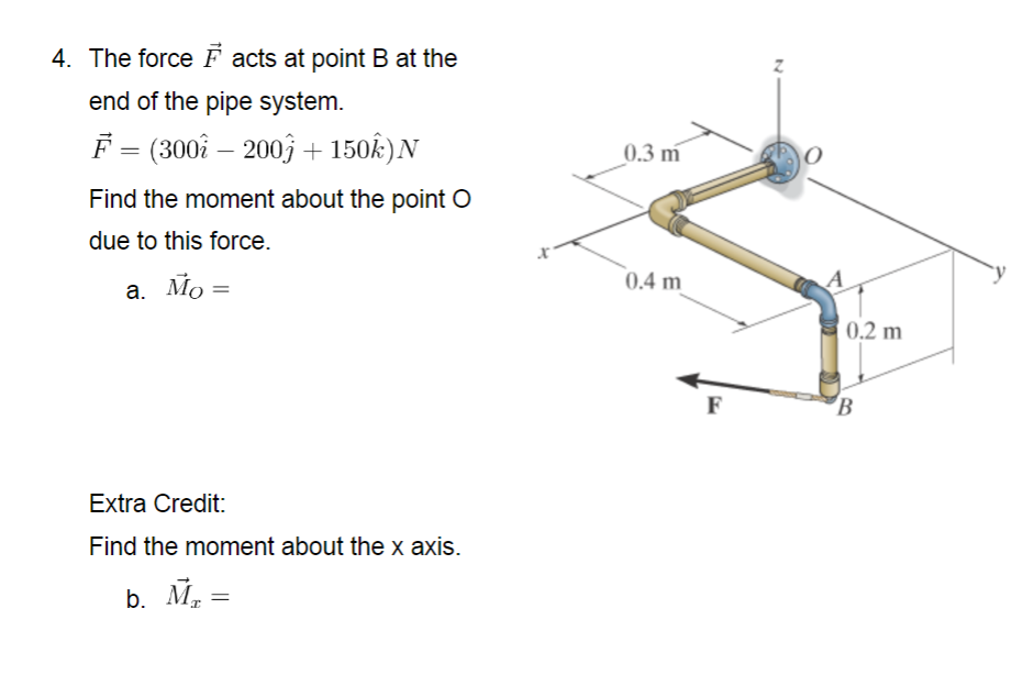4. The force F acts at point B at the
end of the pipe system.
F (300î – 2003 + 150k)N
0.3 m
Find the moment about the point O
due to this force.
0.4 m
a. Mo =
0,2 m
F
B
Extra Credit:
Find the moment about the x axis.
b. M, =
