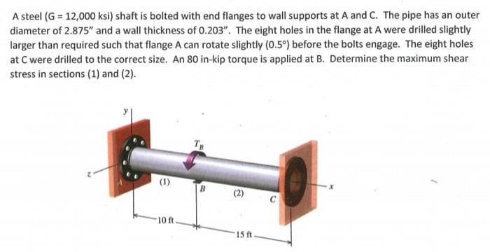 A steel (G = 12,000 ksi) shaft is bolted with end flanges to wall supports at A and C. The pipe has an outer
diameter of 2.875" and a wall thickness of 0.203". The eight holes in the flange at A were drilled slightly
larger than required such that flange A can rotate slightly (0.5°) before the bolts engage. The eight holes
at C were drilled to the correct size. An 80 in-kip torque is applied at B. Determine the maximum shear
stress in sections (1) and (2).
(1)
10 ft
15 ft
