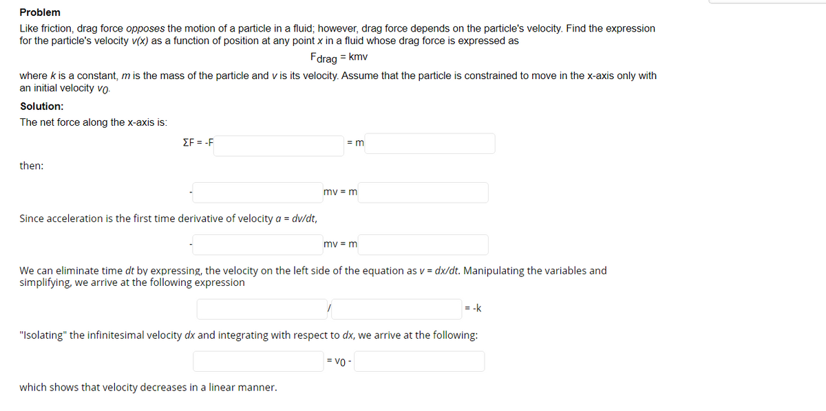 Problem
Like friction, drag force opposes the motion of a particle in a fluid; however, drag force depends on the particle's velocity. Find the expression
for the particle's velocity v(x) as a function of position at any point x in a fluid whose drag force is expressed as
Fdrag = kmv
where k is a constant, m is the mass of the particle and v is its velocity. Assume that the particle is constrained to move in the x-axis only with
an initial velocity vo-
Solution:
The net force along the x-axis is:
ΣF-F
= m
then:
mv = m
Since acceleration is the first time derivative of velocity a = dv/dt,
mv = m
We can eliminate time dt by expressing, the velocity on the left side of the equation as v = dx/dt. Manipulating the variables and
simplifying, we arrive at the following expression
= -k
"Isolating" the infinitesimal velocity dx and integrating with respect to dx, we arrive at the following:
= vo -
which shows that velocity decreases in a linear manner.
