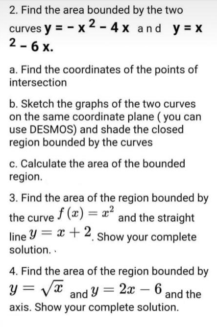 2. Find the area bounded by the two
curves y = - x 2 - 4 x and y = x
2 - 6 x.
a. Find the coordinates of the points of
intersection
b. Sketch the graphs of the two curves
on the same coordinate plane (you can
use DESMOS) and shade the closed
region bounded by the curves
c. Calculate the area of the bounded
region.
3. Find the area of the region bounded by
the curve f (x) = a²
line y = x + 2. Show your complete
%3D
and the straight
solution. .
4. Find the area of the region bounded by
y = Vx and Y = 2x – 6 and the
-
axis. Show your complete solution.
