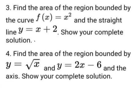 3. Find the area of the region bounded by
the curve () = x" and the straight
line Y = x + 2. Show your complete
solution. .
4. Find the area of the region bounded by
y = Vx and Yy = 2x – 6 and
Ithe
axis. Show your complete solution.
