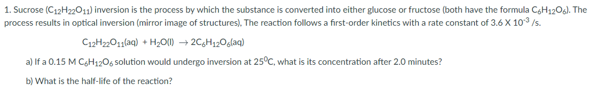 1. Sucrose (C12H22011) inversion is the process by which the substance is converted into either glucose or fructose (both have the formula CoH12O6). The
process results in optical inversion (mirror image of structures), The reaction follows a first-order kinetics with a rate constant of 3.6 X 103 /s.
C12H22011(aq) + H20(1) → 2C6H12Oglaq)
a) If a 0.15 M C6H1206 solution would undergo inversion at 25°C, what is its concentration after 2.0 minutes?
b) What is the half-life of the reaction?
