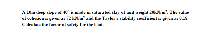 A 10m deep slope of 40° is made in saturated clay of unit weight 20kN/m. The value
of cohesion is given as 72 kN/m² and the Taylor's stability coefficient is given as 0.18.
Calculate the factor of safety for the load.
