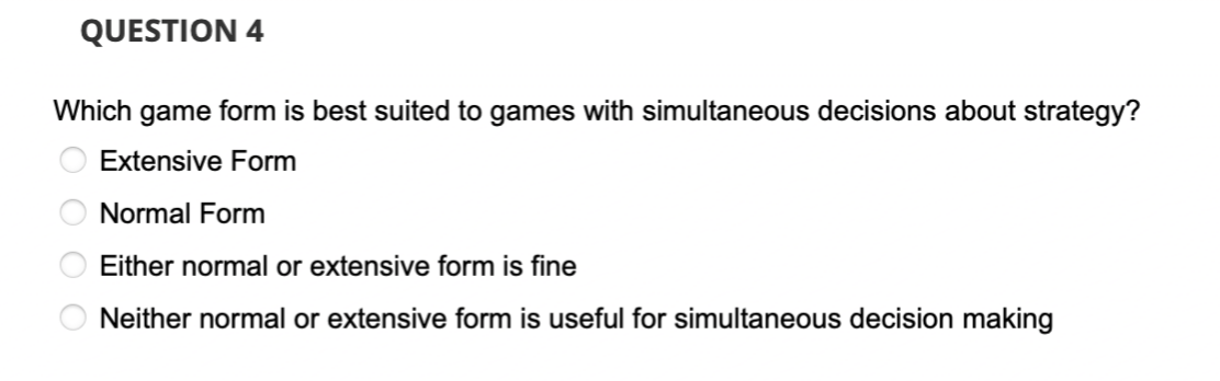 QUESTION 4
Which game form is best suited to games with simultaneous decisions about strategy?
Extensive Form
Normal Form
Either normal or extensive form is fine
Neither normal or extensive form is useful for simultaneous decision making
