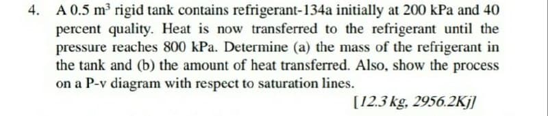 4. A 0.5 m³ rigid tank contains refrigerant-134a initially at 200 kPa and 40
percent quality. Heat is now transferred to the refrigerant until the
pressure reaches 800 kPa. Determine (a) the mass of the refrigerant in
the tank and (b) the amount of heat transferred. Also, show the process
on a P-v diagram with respect to saturation lines.
[12.3 kg, 2956.2Kj]
