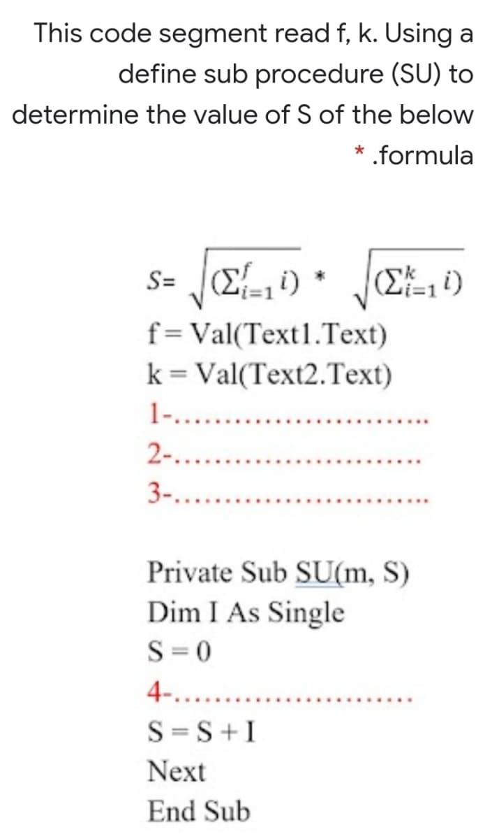 This code segment read f, k. Using a
define sub procedure (SU) to
determine the value of S of the below
* .formula
S=
(2=11)
f=Val(Text1.Text)
k = Val(Text2.Text)
1-....
2-....
3-...
Private Sub SU(m, S)
Dim I As Single
S = 0
4-....
S =S+I
Next
End Sub
