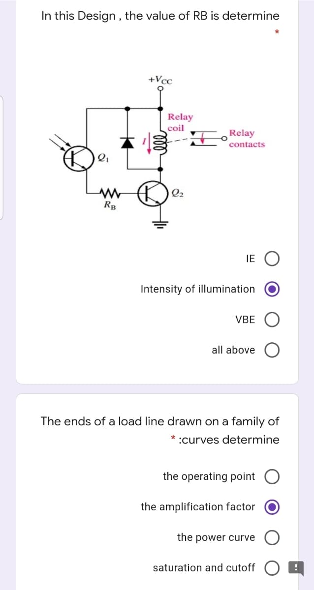 In this Design , the value of RB is determine
+Vcc
Relay
coil
Relay
contacts
Q2
RB
IE
Intensity of illumination
VBE
all above
The ends of a load line drawn on a family of
:curves determine
the operating point
the amplification factor
the power curve
saturation and cutoff
