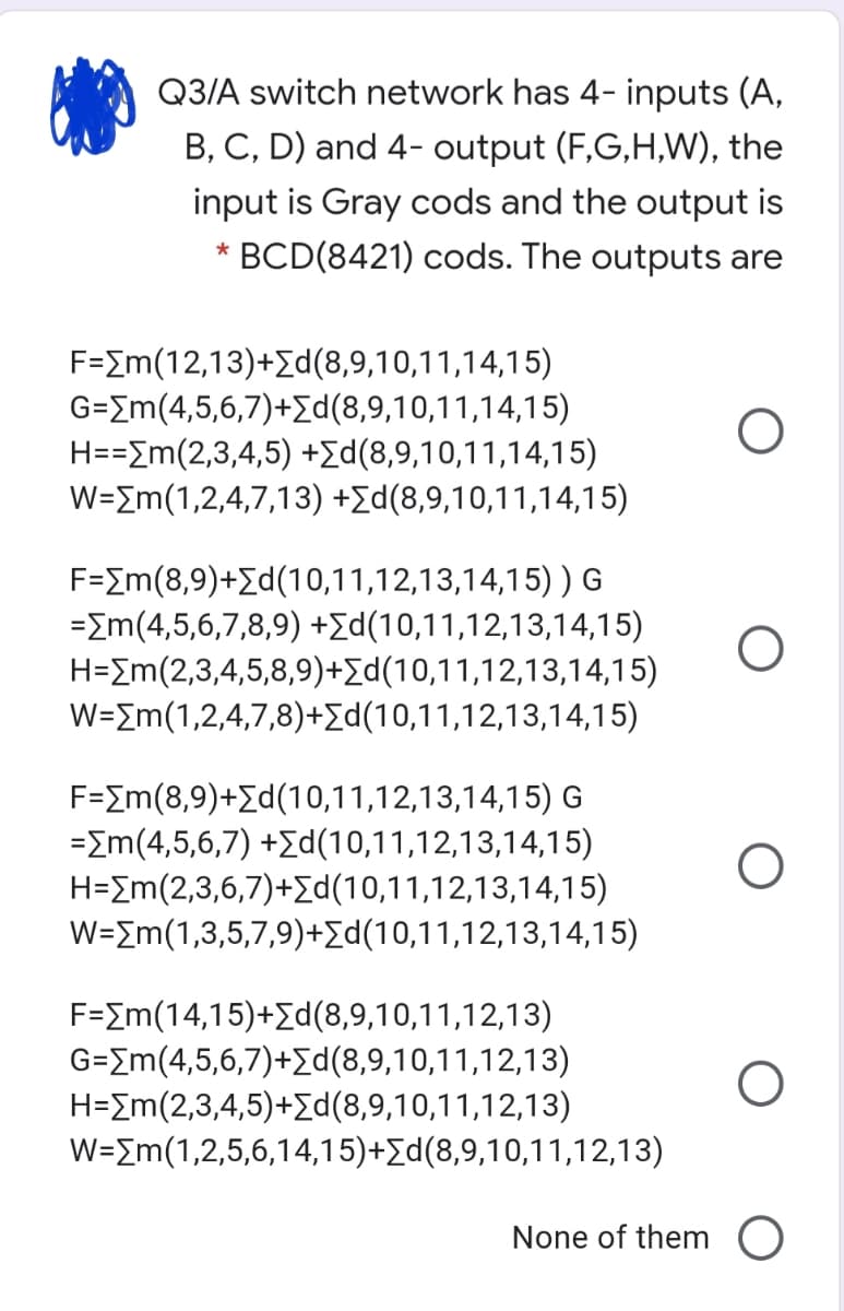Q3/A switch network has 4- inputs (A,
B, C, D) and 4- output (F,G,H,W), the
input is Gray cods and the output is
BCD(8421) cods. The outputs are
F=Em(12,13)+Ed(8,9,10,11,14,15)
G=Em(4,5,6,7)+d(8,9,10,11,14,15)
H==Em(2,3,4,5) +Ed(8,9,10,11,14,15)
W=Em(1,2,4,7,13) +Ed(8,9,10,11,14,15)
F-Im(8,9)+Σd(1 0,1 1,1 2,13,1 4,1 5) ) G
=Em(4,5,6,7,8,9) +Ed(10,11,12,13,14,15)
H=Em(2,3,4,5,8,9)+Ed(10,11,12,13,14,15)
W=Em(1,2,4,7,8)+Ed(10,11,12,13,14,15)
F-Σm (8,9)+Σd(10,1 1,1 2,13,14,15) G
=Em(4,5,6,7) +Zd(10,11,12,13,14,15)
H=Em(2,3,6,7)+Ed(10,11,12,13,14,15)
W=Em(1,3,5,7,9)+Ed(10,11,12,13,14,15)
F=Im(14,15)+Ed(8,9,10,11,12,13)
G=Em(4,5,6,7)+Ed(8,9,10,11,12,13)
Η-Σm(2,3,4,5) +Σd (8,9,1 0,1 1 ,1 2,1 3)
W=Em(1,2,5,6,14,15)+Ed(8,9,10,11,12,13)
None of them O
