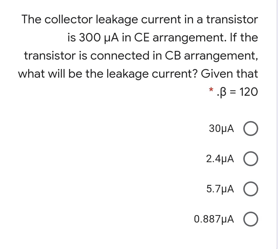 The collector leakage current in a transistor
is 300 µA in CE arrangement. If the
transistor is connected in CB arrangement,
what will be the leakage current? Given that
.B = 120
30μΑ Ο
2.4µA O
5.7μΑ
0.887µA O
