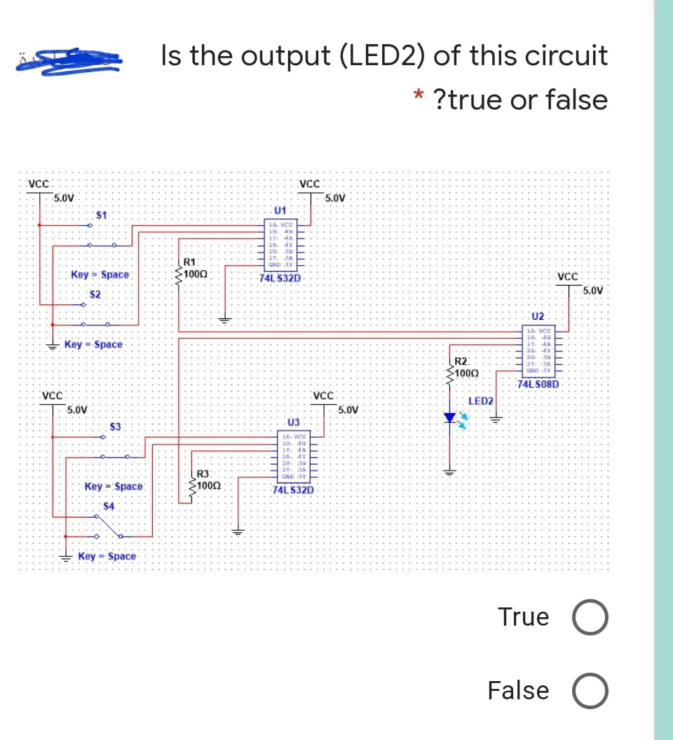 Is the output (LED2) of this circuit
?true or false
VCC
5.0V
5,0V
Ú1
: $1
A. VCR
41
2Y.
R1
GND 3Y
Key = Space
1000
74L S32D
VCC
5,0V
$2
U2
1A. WCG
18. 4
1Y. .4A
Key = Space
2A. 4V
28. 38
2Y. 3A
R2
1000
GND 3Y
74LS08D
VCC
VCC
LED2
5.0V
5.0V
$3
LA. VCR
LH. A H
LY. AA E
H 2A.
H 28. 3 E
2Y.
GND 3Y
R3
1000
Key = Space
74L S32D
+ Key --Space
True
False
