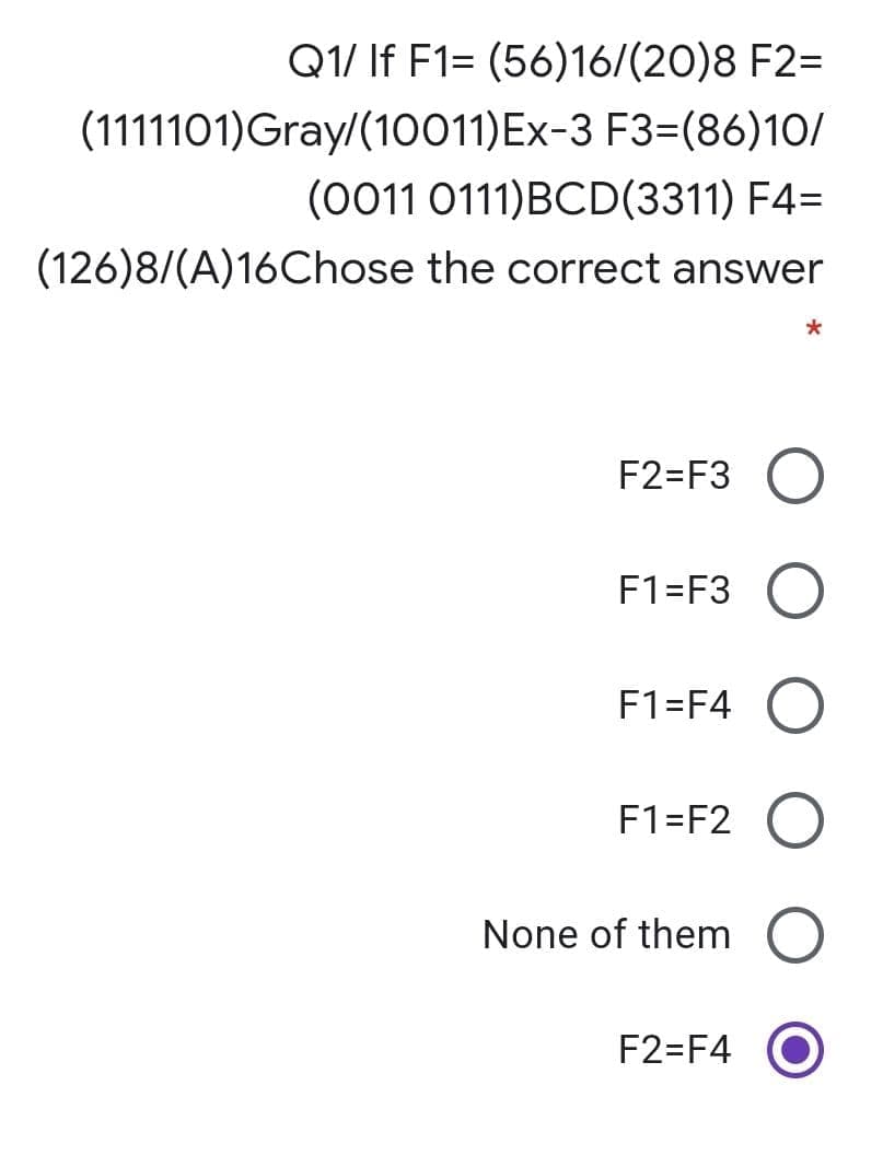 Q1/ If F1= (56)16/(20)8 F2=
(1111101)Gray/(10011)Ex-3 F3=(86)10/
(0011 0111)BCD(3311) F4=
(126)8/(A)16Chose the correct answer
F2=F3 O
F1=F3
F1=F4
F1=F2 O
None of them O
F2=F4
