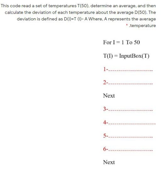 This code read a set of temperatures T(50), determine an average, and then
calculate the deviation of each temperature about the average D(50). The
deviation is defined as D(1)=T (1)- A Where, A represents the average
*.temperature
For I = 1 To 50
T(I) = InputBox(T)
1-..
2-.
Next
3-....
4-...
5-....
6-.....
Next
