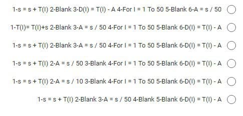 1-s = s+ T(1) 2-Blank 3-D(1) = T(1) - A 4-For I = 1 To 50 5-Blank 6-A = s/ 50
%3D
1-T(1)= T(1)+s 2-Blank 3-A = s/ 50 4-For I = 1 To 50 5-Blank 6-D(1) = T(1) - A O
1-s = s+ T(1) 2-Blank 3-A = s/ 50 4-For I = 1 To 50 5-Blank 6-D(I) = T(1) - A O
1-s = s+ T(1) 2-A = s / 50 3-Blank 4-For I = 1 To 50 5-Blank 6-D(1) = T(1) - A O
1-s =s+ T(1) 2-A = s/ 10 3-Blank 4-For I = 1 To 50 5-Blank 6-D(I) = T(1) - A O
1-s = s+ T(1) 2-Blank 3-A = s/ 50 4-Blank 5-Blank 6-D(1) = T(1) - A O
