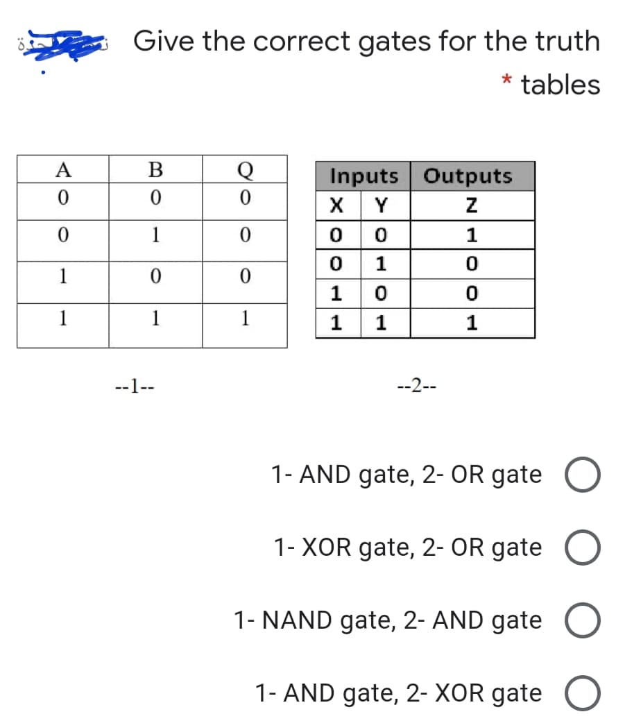 Give the correct gates for the truth
* tables
A
В
Inputs Outputs
X Y
1
1
1
1
1
1
1
1
1
--1--
--2--
1- AND gate, 2- OR gate O
1- XOR gate, 2- OR gate
1- NAND gate, 2- AND gate O
1- AND gate, 2- XOR gate O
