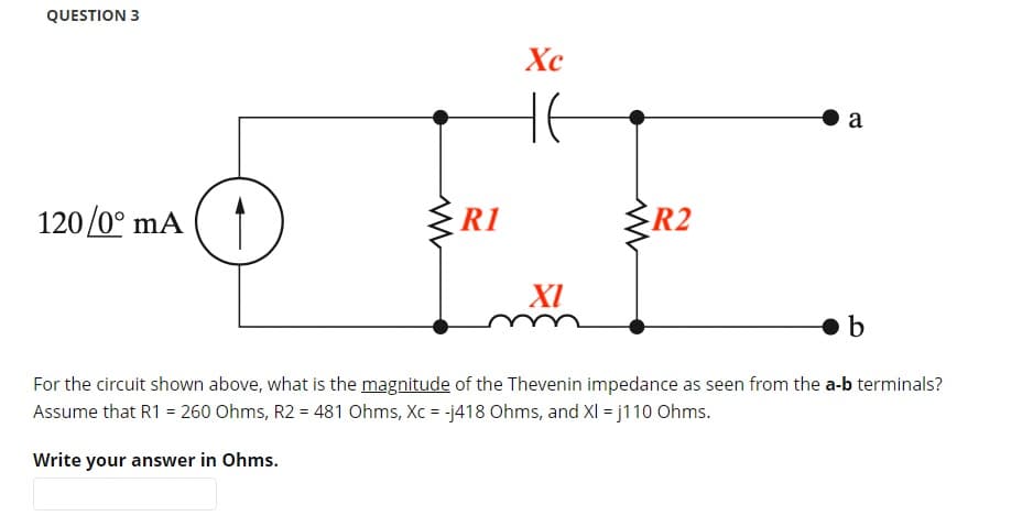 QUESTION 3
120/0° mA
R1
Xc
XI
R2
a
b
For the circuit shown above, what is the magnitude of the Thevenin impedance as seen from the a-b terminals?
Assume that R1 = 260 Ohms, R2 = 481 Ohms, Xc = -j418 Ohms, and XI = j110 Ohms.
Write your answer in Ohms.