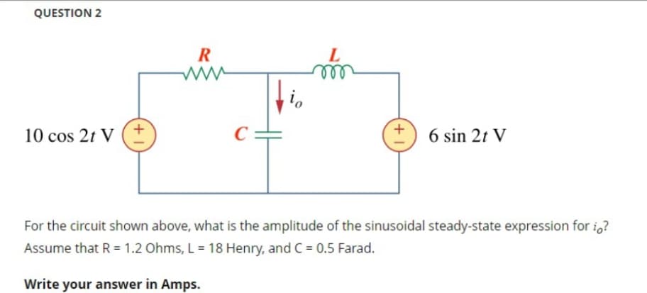 QUESTION 2
10 cos 2t V
+1
R
www
C
m
+1
6 sin 2t V
For the circuit shown above, what is the amplitude of the sinusoidal steady-state expression for i?
Assume that R = 1.2 Ohms, L = 18 Henry, and C = 0.5 Farad.
Write your answer in Amps.