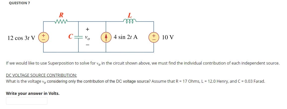 QUESTION 7
12 cos 3t V
+
R
www
+
Vo
L
m
4 sin 2t A
10 V
If we would like to use Superposition to solve for v, in the circuit shown above, we must find the individual contribution of each independent source.
DC VOLTAGE SOURCE CONTRIBUTION:
What is the voltage vo considering only the contribution of the DC voltage source? Assume that R = 17 Ohms, L = 12.0 Henry, and C = 0.03 Farad.
Write your answer in Volts.