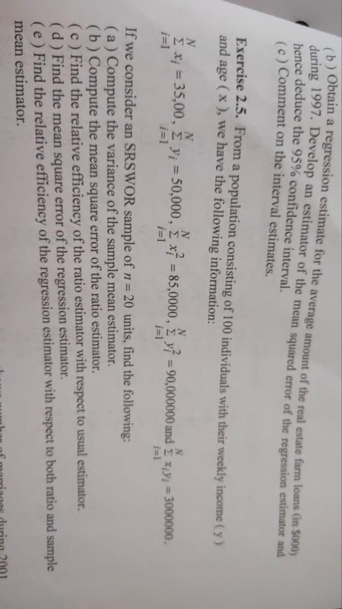 (b) Obtain a regression estimate for the average amount of the real estate farm loans (in $000)
during 1997. Develop an estimator of the mean squared error of the regression estimator and
hence deduce the 95% confidence interval.
(c) Comment on the interval estimates.
Exercise 2.5. From a population consisting of 100 individuals with their weekly income (y)
and age (x), we have the following information:
N
N
N
2
N
N
Σ x₁ = 35,00, £ y₁ = 50,000, £ x² = 85,0000, y = 90,000000 and xy = 3000000.
i=1
i=1
i=1
i=1
i=1
If we consider an SRSWOR sample of n = 20 units, find the following:
(a) Compute the variance of the sample mean estimator.
(b) Compute the mean square error of the ratio estimator.
(c) Find the relative efficiency of the ratio estimator with respect to usual estimator.
(d) Find the mean square error of the regression estimator.
(e) Find the relative efficiency of the regression estimator with respect to both ratio and sample
mean estimator.