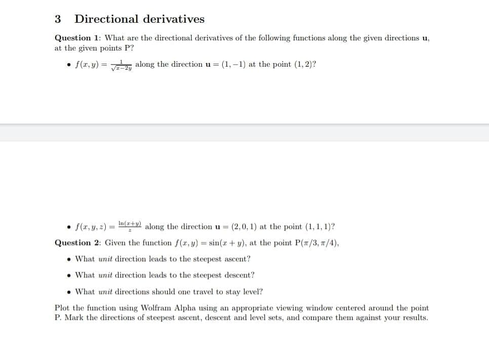 3 Directional derivatives
Question 1: What are the directional derivatives of the following functions along the given directions u,
at the given points P?
• f(x, y) = along the direction u = (1, -1) at the point (1, 2)?
• f(x, y, z) = (x+y) along the direction u = (2,0, 1) at the point (1, 1, 1)?
Question 2: Given the function f(x, y) = sin(x + y), at the point P(7/3, π/4),
What unit direction leads to the steepest ascent?
What unit direction leads to the steepest descent?
What unit directions should one travel to stay level?
Plot the function using Wolfram Alpha using an appropriate viewing window centered around the point
P. Mark the directions of steepest ascent, descent and level sets, and compare them against your results.