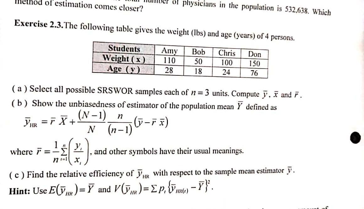 Method of estimation comes closer?
Exercise 2.3. The following table gives the weight (lbs) and age (years) of 4 persons.
Amy Bob Chris
110
50
28
18
where =
Students
Weight (x)
Age (y)
(a) Select all possible SRSWOR samples each of n = 3 units. Compute y, X and F.
(b) Show the unbiasedness of estimator of the population mean Y defined as
(N-1)
YHR=FX+
n
x)
N (n-1) (J-FX)
1 (*).
Σ
of physicians in the population is 532,638. Which
Don
100 150
24
76
and other symbols have their usual meanings.
(c) Find the relative efficiency of HR with respect to the sample mean estimator y.
Hint: Use E(ỹR)= Ỹ and V (Y) = ΣP₁ {√() - Y}².
HR
HR
HR(1)