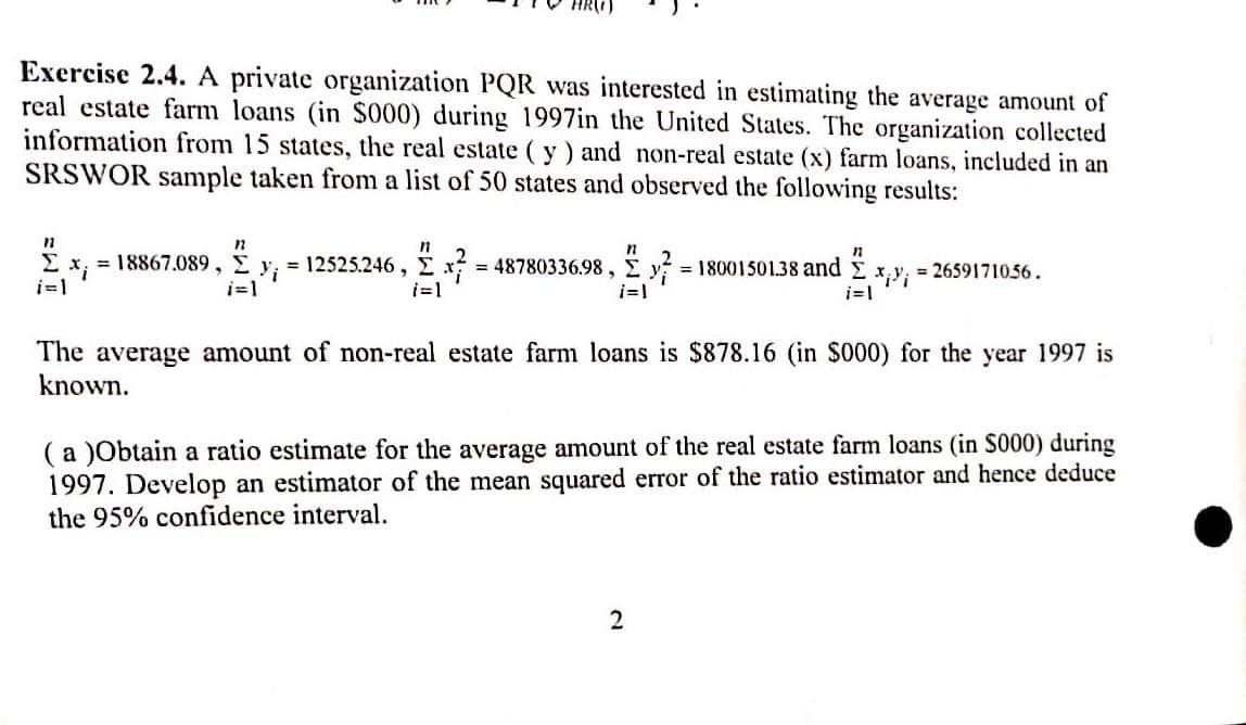 Exercise 2.4. A private organization PQR was interested in estimating the average amount of
real estate farm loans (in $000) during 1997in the United States. The organization collected
information from 15 states, the real estate (y) and non-real estate (x) farm loans, included in an
SRSWOR sample taken from a list of 50 states and observed the following results:
12
11
n
Σ x = 18867.089, Σ = 12525.246, x² = 48780336.98, y = 18001501.38 and
i=1
i=1
i=1
11
Σ xixi
= 2659171056.
The average amount of non-real estate farm loans is $878.16 (in $000) for the year 1997 is
known.
2
(a)Obtain a ratio estimate for the average amount of the real estate farm loans (in S000) during
1997. Develop an estimator of the mean squared error of the ratio estimator and hence deduce
the 95% confidence interval.