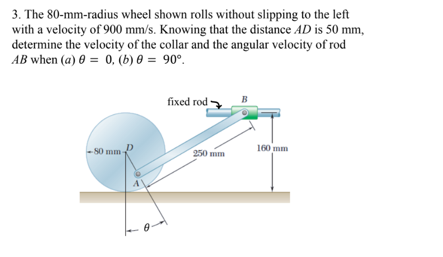3. The 80-mm-radius wheel shown rolls without slipping to the left
with a velocity of 900 mm/s. Knowing that the distance AD is 50 mm,
determine the velocity of the collar and the angular velocity of rod
AB when (a) 0 = 0, (b) 0 = 90°.
%3D
fixed rod
B
- 80 mm-
D
250 mm
160 mm
