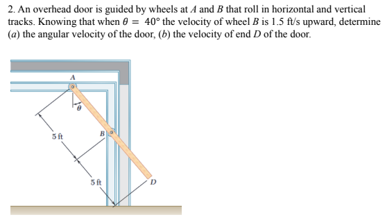 2. An overhead door is guided by wheels at A and B that roll in horizontal and vertical
tracks. Knowing that when 0 = 40° the velocity of wheel B is 1.5 ft/s upward, determine
(a) the angular velocity of the door, (b) the velocity of end D of the door.
5ft
5 ft
