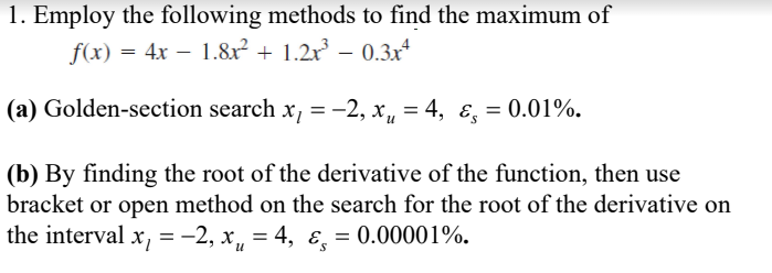 1. Employ the following methods to find the maximum of
f(x) = 4x – 1.8x² + 1.2x – 0.3x*
(a) Golden-section search x, = -2, x, = 4, ɛ, = 0.01%.
(b) By finding the root of the derivative of the function, then use
bracket or open method on the search for the root of the derivative on
the interval x, = -2, x, = 4, ɛ, = 0.00001%.
