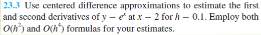 23.3 Use centered difference approximations to estimate the first
and second derivatives of y = e at x = 2 for h
O(h?) and O(h*) formulas for your estimates.
0.1. Employ both
