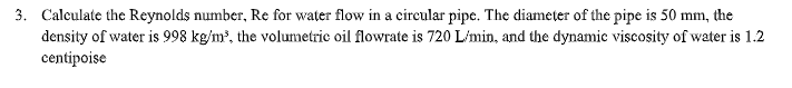 3. Calculate the Reynolds number, Re for water flow in a circular pipe. The diameter of the pipe is 50 mm, the
density of water is 998 kg/m', the volumetric oil flowrate is 720 L'min, and the dynamic viscosity of water is 1.2
centipoise
