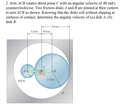 2. Arm ACB rotates about point C with an angular velocity of 40 rad/s
counterclockwise. Two friction disks A and B are pinned at their centers
to arm ACB as shown. Knowing that the disks roll without slipping at
surfaces of contact, determine the angular velocity of (a) disk A, (b)
disk B.
2.4 in.
1.2 in.
0.9 in.
1.5 in.
0.6 in.
D
