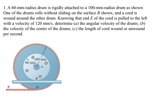 1. A 60-mm-radius drum is rigidly attached to a 100-mm-radius drum as shown.
One of the drums rolls without sliding on the surface B shown, and a cord is
wound around the other drum. Knowing that end E of the cord is pulled to the left
with a velocity of 120 mm/s, determine (a) the angular velocity of the drums, (b)
the velocity of the center of the drums, (c) the length of cord wound or unwound
per second.
100 mm
60 mm
B
E
